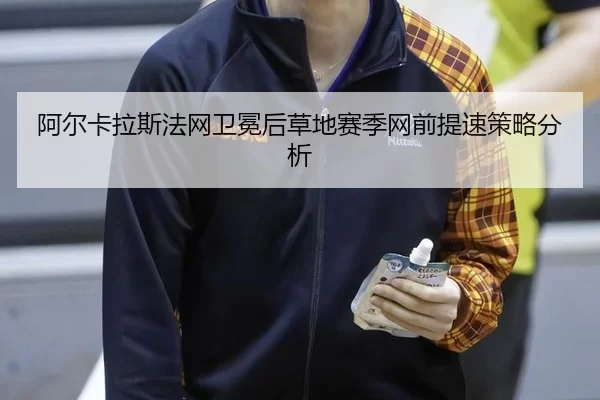 阿尔卡拉斯法网卫冕后草地赛季网前提速策略分析